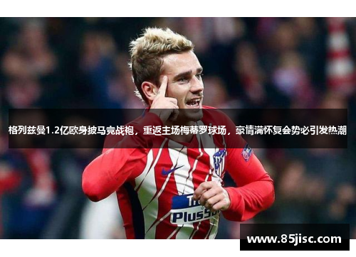 格列兹曼1.2亿欧身披马竞战袍，重返主场梅蒂罗球场，豪情满怀复会势必引发热潮